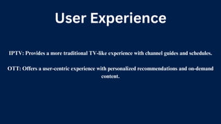 User Experience
IPTV: Provides a more traditional TV-like experience with channel guides and schedules.
OTT: Offers a user-centric experience with personalized recommendations and on-demand
content.
 