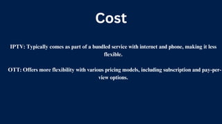Cost
IPTV: Typically comes as part of a bundled service with internet and phone, making it less
flexible.
OTT: Offers more flexibility with various pricing models, including subscription and pay-per-
view options.
 