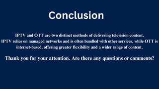 IPTV and OTT are two distinct methods of delivering television content.
IPTV relies on managed networks and is often bundled with other services, while OTT is
internet-based, offering greater flexibility and a wider range of content.
Thank you for your attention. Are there any questions or comments?
Conclusion
 