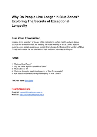 Why Do People Live Longer in Blue Zones?
Exploring The Secrets of Exceptional
Longevity
Blue Zone Introduction
Imagine living a century or longer while maintaining perfect health and well-being.
Sounds like a dream? Well, it's a reality for those dwelling in 'Blue Zones,' special
regions where people experience extraordinary longevity. Discover the wonders of Blue
Zones and unravel the secrets behind their residents' remarkable lifespan.
FAQs
1. What are Blue Zones?
2. Why are these regions called Blue Zones?
3. What is Power 9?
4. What role does diet play in the longevity of Blue Zone people?
5. How do social connections impact longevity in Blue Zones?
To Know More: Blue Zone
Health Commune
Email Id: connect@healthcommune.in
Website: https://www.healthcommune.in
 