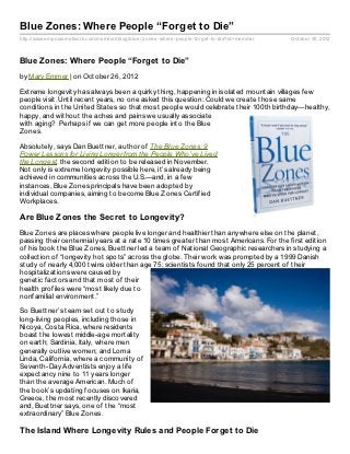 Blue Zones: Where People “Forget to Die”
http://www.empowernetwork.com/memmer/blog/blue- z ones- where- people- forget- to- die?id=memmer   October 30, 2012



Blue Zones: Where People “Forget to Die”
by Mary Emmer | on October 26, 2012

Extreme longevity has always been a quirky thing, happening in isolated mountain villages few
people visit. Until recent years, no one asked this question: Could we create those same
conditions in the United States so that most people would celebrate their 100th birthday—healthy,
happy, and without the aches and pains we usually associate
with aging? Perhaps if we can get more people into the Blue
Zones.

Absolutely, says Dan Buettner, author of The Blue Zones: 9
Power Lessons for Living Longer from the People Who’ve Lived
the Longest, the second edition to be released in November.
Not only is extreme longevity possible here, it’s already being
achieved in communities across the U.S.—and, in a few
instances, Blue Zones principals have been adopted by
individual companies, aiming to become Blue Zones Certified
Workplaces.

Are Blue Zones the Secret to Longevity?
Blue Zones are places where people live longer and healthier than anywhere else on the planet,
passing their centennial years at a rate 10 times greater than most Americans. For the first edition
of his book the Blue Zones, Buettner led a team of National Geographic researchers in studying a
collection of “longevity hot spots” across the globe. Their work was prompted by a 1999 Danish
study of nearly 4,000 twins older than age 75; scientists found that only 25 percent of their
hospitalizations were caused by
genetic factors and that most of their
health profiles were “most likely due to
nonfamilial environment.”

So Buettner’s team set out to study
long-living peoples, including those in
Nicoya, Costa Rica, where residents
boast the lowest middle-age mortality
on earth; Sardinia, Italy, where men
generally outlive women; and Loma
Linda, California, where a community of
Seventh-Day Adventists enjoy a life
expectancy nine to 11 years longer
than the average American. Much of
the book’s updating focuses on Ikaria,
Greece, the most recently discovered
and, Buettner says, one of the “most
extraordinary” Blue Zones.

The Island Where Longevity Rules and People Forget to Die
 