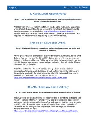 Page 10                                                           Bottom Line: Up Front

                       ID Cards/Deers Appointments

    BLUF: Time is important and scheduling ID Cards and DEERS/RAPIDS appointments
                           online can save hours of wait time.


    Average wait times for walk-in customers can be up to two hours. Customers
    with scheduled appointments are seen within minutes of their appointments.
    Appointments can be scheduled at http://appointments.cac.navy.mil.
    Appointments can be found, made and canceled. Separate appointments are
    required for each individual requesting DEERS/RAPIDS service.


                       Shift Colors Newsletter Online

      BLUF: The latest Shift Colors newsletter and archived newsletters are online and
                                   available to download.


    As our great Navy has changed and evolved throughout our history, so has Shift
    Colors. You may have noticed that Shift Colors is now delivered electronically
    instead of to home addresses. While we are shifting delivery methods, we are
    not shifting our commitment to our retirees embodied throughout the 55 year
    history of the publication.

    According to the Pew Research Center, a nonpartisan public research
    organization focusing on attitudes and trends in America, senior citizens are
    increasingly turning to the Internet and social media networks for news and
    information. Shift Colors is now located online at:
    www.npc.navy.mil/ReferenceLibrary/Publications/ShiftColors




                   TRICARE Pharmacy Home Delivery

     BLUF: TRICARE has made it easier to get medications either by phone or internet.


    Today, people are always looking for opportunities to save time and spend less
    money. TRICARE Pharmacy Home Delivery allows beneficiaries to do this by
    delivering maintenance medications safely and securely to their home through
    the U.S. mail. Pharmacy home delivery is available to many categories of
    beneficiaries, including active duty service members deployed overseas.
    For more information visit:
    http://www.tricare.mil/mybenefit/home/Prescriptions/PharmacyProgram
 