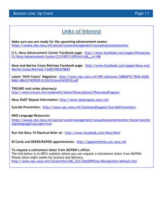 Bottom Line: Up Front                                                             Page 11



                                 Links of Interest
Make sure you are ready for the upcoming advancement exams:
https://wwwa.nko.navy.mil/portal/careermanagement/navyadvancementcenter

U.S. Navy Advancement Center Facebook page: http://www.facebook.com/pages/Pensacola-
FL/Navy-Advancement-Center/213190711299?ref=ts&__a=14&

Navy and Marine Corps Retirees Facebook page: http://www.facebook.com/pages/Navy-and-
Marine-Corps-Retirees/134031983278683

Latest ‘Shift Colors’ Magazine: http://www.npc.navy.mil/NR/rdonlyres/10806FF2-7B4A-42A8-
8A62-48A1E7429529/0/ShiftColorsFall2010.pdf

TRICARE mail order pharmacy:
http://www.tricare.mil/mybenefit/home/Prescriptions/PharmacyProgram

Navy DADT Repeal Information: http://www.dadtrepeal.navy.mil/

Suicide Prevention: http://www.npc.navy.mil/CommandSupport/SuicidePrevention/

NKO Language Resources:
https://wwwa.nko.navy.mil/portal/careermanagement/navyadvancementcenter/home/navyfor
eignlanguage?cacLogin=true

Run the Navy 10 Nautical Miler at: http://www.facebook.com/Navy10nm

ID Cards and DEERS/RAPIDS appointments: http://appointments.cac.navy.mil

To request a retirement letter from MCPON’s office:
The link below is to NPC's website where you can request a retirement letter from MCPON.
Please allow eight weeks for process and delivery.
http://www.npc.navy.mil/CareerInfo/CMC_CCC/HotOffPress/Recognition/default.htm
 