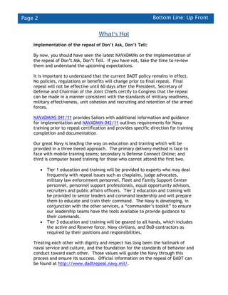 Page 2                                                            Bottom Line: Up Front


                                       What’s Hot
    Implementation of the repeal of Don’t Ask, Don’t Tell:

    By now, you should have seen the latest NAVADMINs on the implementation of
    the repeal of Don’t Ask, Don’t Tell. If you have not, take the time to review
    them and understand the upcoming expectations.

    It is important to understand that the current DADT policy remains in effect.
    No policies, regulations or benefits will change prior to final repeal. Final
    repeal will not be effective until 60 days after the President, Secretary of
    Defense and Chairman of the Joint Chiefs certify to Congress that the repeal
    can be made in a manner consistent with the standards of military readiness,
    military effectiveness, unit cohesion and recruiting and retention of the armed
    forces.

    NAVADMINS 041/11 provides Sailors with additional information and guidance
    for implementation and NAVADMIN 042/11 outlines requirements for Navy
    training prior to repeal certification and provides specific direction for training
    completion and documentation.

    Our great Navy is leading the way on education and training which will be
    provided in a three tiered approach. The primary delivery method is face to
    face with mobile training teams; secondary is Defense Connect Online; and
    third is computer based training for those who cannot attend the first two.

         •   Tier 1 education and training will be provided to experts who may deal
             frequently with repeal issues such as chaplains, judge advocates,
             military law enforcement personnel, Fleet and Family Support Center
             personnel, personnel support professionals, equal opportunity advisors,
             recruiters and public affairs officers. Tier 2 education and training will
             be provided to senior leaders and command leadership and will prepare
             them to educate and train their command. The Navy is developing, in
             conjunction with the other services, a “commander’s toolkit” to ensure
             our leadership teams have the tools available to provide guidance to
             their commands.
         •   Tier 3 education and training will be geared to all hands, which includes
             the active and Reserve force, Navy civilians, and DoD contractors as
             required by their positions and responsibilities.

    Treating each other with dignity and respect has long been the hallmark of
    naval service and culture, and the foundation for the standards of behavior and
    conduct toward each other. Those values will guide the Navy through this
    process and ensure its success. Official information on the repeal of DADT can
    be found at http://www.dadtrepeal.navy.mil/.
 