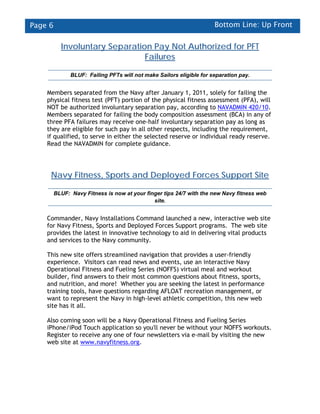 Page 6                                                                Bottom Line: Up Front


           Involuntary Separation Pay Not Authorized for PFT
                                Failures

               BLUF: Failing PFTs will not make Sailors eligible for separation pay.


    Members separated from the Navy after January 1, 2011, solely for failing the
    physical fitness test (PFT) portion of the physical fitness assessment (PFA), will
    NOT be authorized involuntary separation pay, according to NAVADMIN 420/10.
    Members separated for failing the body composition assessment (BCA) in any of
    three PFA failures may receive one-half involuntary separation pay as long as
    they are eligible for such pay in all other respects, including the requirement,
    if qualified, to serve in either the selected reserve or individual ready reserve.
    Read the NAVADMIN for complete guidance.




     Navy Fitness, Sports and Deployed Forces Support Site

         BLUF: Navy Fitness is now at your finger tips 24/7 with the new Navy fitness web
                                              site.


    Commander, Navy Installations Command launched a new, interactive web site
    for Navy Fitness, Sports and Deployed Forces Support programs. The web site
    provides the latest in innovative technology to aid in delivering vital products
    and services to the Navy community.

    This new site offers streamlined navigation that provides a user-friendly
    experience. Visitors can read news and events, use an interactive Navy
    Operational Fitness and Fueling Series (NOFFS) virtual meal and workout
    builder, find answers to their most common questions about fitness, sports,
    and nutrition, and more! Whether you are seeking the latest in performance
    training tools, have questions regarding AFLOAT recreation management, or
    want to represent the Navy in high-level athletic competition, this new web
    site has it all.

    Also coming soon will be a Navy Operational Fitness and Fueling Series
    iPhone/iPod Touch application so you'll never be without your NOFFS workouts.
    Register to receive any one of four newsletters via e-mail by visiting the new
    web site at www.navyfitness.org.
 