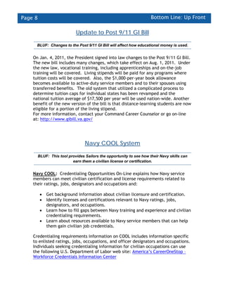 Page 8                                                                Bottom Line: Up Front

                             Update to Post 9/11 GI Bill

      BLUF: Changes to the Post 9/11 GI Bill will affect how educational money is used.


    On Jan. 4, 2011, the President signed into law changes to the Post 9/11 GI Bill.
    The new bill includes many changes, which take effect on Aug. 1, 2011. Under
    the new law, vocational training, including apprenticeships and on-the-job
    training will be covered. Living stipends will be paid for any programs where
    tuition costs will be covered. Also, the $1,000-per-year book allowance
    becomes available to active-duty service members and to their spouses using
    transferred benefits. The old system that utilized a complicated process to
    determine tuition caps for individual states has been revamped and the
    national tuition average of $17,500 per year will be used nation-wide. Another
    benefit of the new version of the bill is that distance-learning students are now
    eligible for a portion of the living stipend.
    For more information, contact your Command Career Counselor or go on-line
    at: http://www.gibill.va.gov/




                                  Navy COOL System

         BLUF: This tool provides Sailors the opportunity to see how their Navy skills can
                           earn them a civilian license or certification.


    Navy COOL: Credentialing Opportunities On-Line explains how Navy service
    members can meet civilian certification and license requirements related to
    their ratings, jobs, designators and occupations and:

          •   Get background information about civilian licensure and certification.
          •   Identify licenses and certifications relevant to Navy ratings, jobs,
              designators, and occupations.
          •   Learn how to fill gaps between Navy training and experience and civilian
              credentialing requirements.
          •   Learn about resources available to Navy service members that can help
              them gain civilian job credentials.

    Credentialing requirements information on COOL includes information specific
    to enlisted ratings, jobs, occupations, and officer designators and occupations.
    Individuals seeking credentialing information for civilian occupations can use
    the following U.S. Department of Labor web site: America’s CareerOneStop –
    Workforce Credentials Information Center
 
