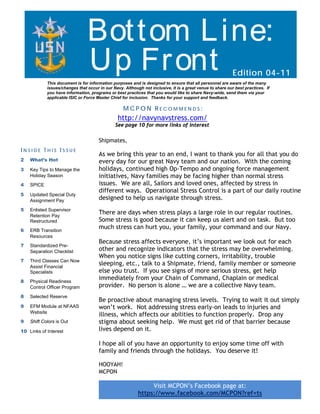 Bot t om L ine:
                                Up Fr ont                                                                  Edition 04-11
            This document is for information purposes and is designed to ensure that all personnel are aware of the many
            issues/changes that occur in our Navy. Although not inclusive, it is a great venue to share our best practices. If
            you have information, programs or best practices that you would like to share Navy-wide, send them via your
            applicable ISIC or Force Master Chief for inclusion. Thanks for your support and feedback.

                                                   MCPON RECOMMENDS:
                                                http://navynavstress.com/
                                              See page 10 for more links of interest

                                      Shipmates,
INSIDE THIS ISSUE
                                      As we bring this year to an end, I want to thank you for all that you do
2   What’s Hot                        every day for our great Navy team and our nation. With the coming
3   Key Tips to Manage the            holidays, continued high Op-Tempo and ongoing force management
    Holiday Season                    initiatives, Navy families may be facing higher than normal stress
4   SPICE                             issues. We are all, Sailors and loved ones, affected by stress in
                                      different ways. Operational Stress Control is a part of our daily routine
5   Updated Special Duty
    Assignment Pay                    designed to help us navigate through stress.
5   Enlisted Supervisor
    Retention Pay
                                      There are days when stress plays a large role in our regular routines.
    Restructured                      Some stress is good because it can keep us alert and on task. But too
6   ERB Transition
                                      much stress can hurt you, your family, your command and our Navy.
    Resources
                                      Because stress affects everyone, it’s important we look out for each
7   Standardized Pre-
    Separation Checklist              other and recognize indicators that the stress may be overwhelming.
                                      When you notice signs like cutting corners, irritability, trouble
7   Third Classes Can Now
    Assist Financial
                                      sleeping, etc., talk to a Shipmate, friend, family member or someone
    Specialists                       else you trust. If you see signs of more serious stress, get help
8   Physical Readiness
                                      immediately from your Chain of Command, Chaplain or medical
    Control Officer Program           provider. No person is alone … we are a collective Navy team.
8   Selected Reserve
                                      Be proactive about managing stress levels. Trying to wait it out simply
9   EFM Module at NFAAS               won’t work. Not addressing stress early-on leads to injuries and
    Website
                                      illness, which affects our abilities to function properly. Drop any
9   Shift Colors is Out               stigma about seeking help. We must get rid of that barrier because
10 Links of Interest                  lives depend on it.

                                      I hope all of you have an opportunity to enjoy some time off with
                                      family and friends through the holidays. You deserve it!

                                      HOOYAH!
                                      MCPON

                                                               Visit MCPON’s Facebook page at:
                                                          https://www.facebook.com/MCPON?ref=ts
 