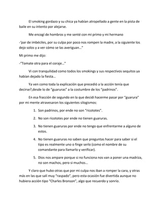 El smoking gordazo y su chica ya habían atropellado a gente en la pista de
baile en su intento por alejarse.

      Me encogí de hombros y me senté con mi primo y mi hermano

-‘par de imbéciles, por su culpa por poco nos rompen la madre, a la siguiente los
dejo solos y a ver cómo se las averiguan…”

Mi primo me dijo:

-“Tomate otra para el coraje…”

      Vi con tranquilidad como todos los smokings y sus respectivos sequitos ya
habían dejado la fiesta…

      Ya ven como toda la explicación que precedió a la acción tenía que
decirse?,desde lo de “guaruras” a la costumbre de los “padrinos”.

      En esa fracción de segundo en la que decidi hacerme pasar por “guarura”
por mi mente atravesaron los siguientes silogismos:

         1. Son padrinos, por ende no son “ricototes”.

         2. No son ricototes por ende no tienen guaruras.

         3. No tienen guaruras por ende no tengo que enfrentarme a alguno de
            estos.

         4. No tienen guaruras no saben que preguntas hacer para saber si el
            tipo es realmente uno o finge serlo (como el nombre de su
            comandante para llamarlo y verificar).

         5. Dios nos ampare porque si no funciona nos van a poner una madriza,
            no son machos, pero si muchos…

      Y claro que hubo otras que por mi culpa nos iban a romper la cara, y otras
más en las que salí muy “raspado”, pero esta ocasión fue divertida aunque no
hubiera acción tipo “Charles Bronson”, algo que recuerdo y sonrío.
 
