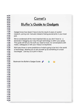 Comet’
                            Comet’s
          Bluffer’
          Bluffer’s Guide to Gadgets

Gadget know-how doesn’t have to be the result of years of careful
research, poring over manuals instead of being poured pints in your local
pub.
We’ve condensed all the most important bits so you don’t have to - a
doctorate in blagging your way through technology is within your grasp.
This guide will tell you the stuff you need to know, for conversations with
mates, colleagues or with your missus' ex-boyfriend.
We'll also throw in some predictions of what's going to be hot in the world
of technology, allowing you to set yourself up as something of a local
futurologist. Just buy us a pint in return.




Bookmark the Bluffer's Gadget Guide:
 