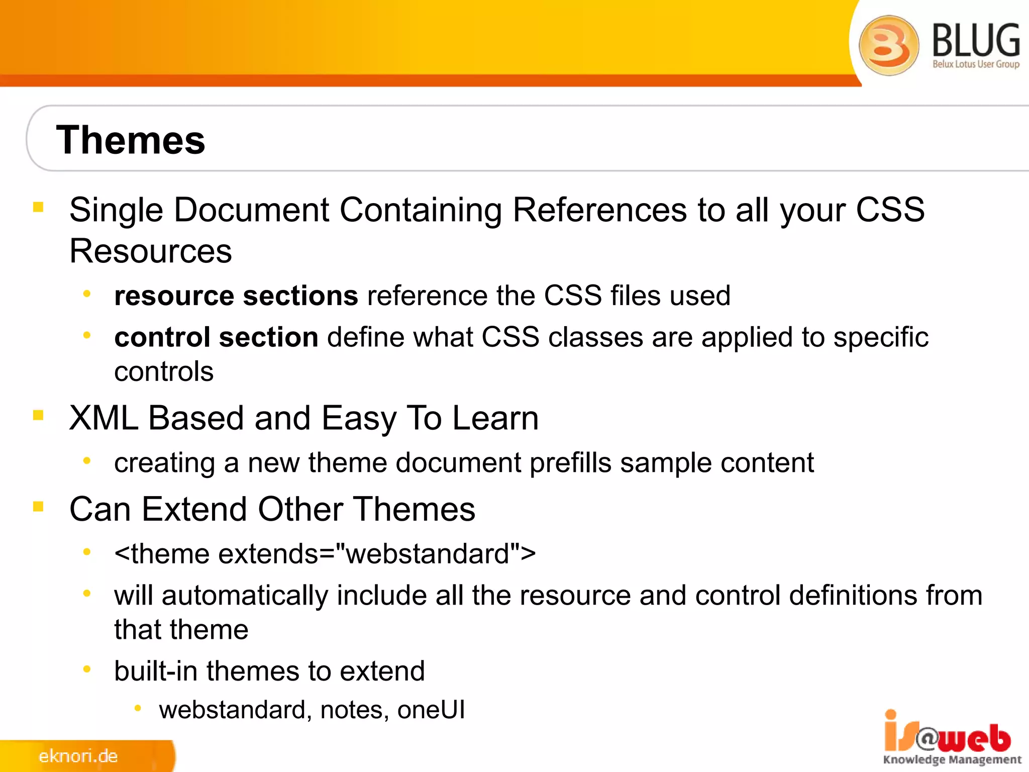 Themes
 Single Document Containing References to all your CSS
  Resources
   • resource sections reference the CSS files used
   • control section define what CSS classes are applied to specific
     controls
 XML Based and Easy To Learn
   • creating a new theme document prefills sample content
 Can Extend Other Themes
   • <theme extends="webstandard">
   • will automatically include all the resource and control definitions from
     that theme
   • built-in themes to extend
       • webstandard, notes, oneUI
 