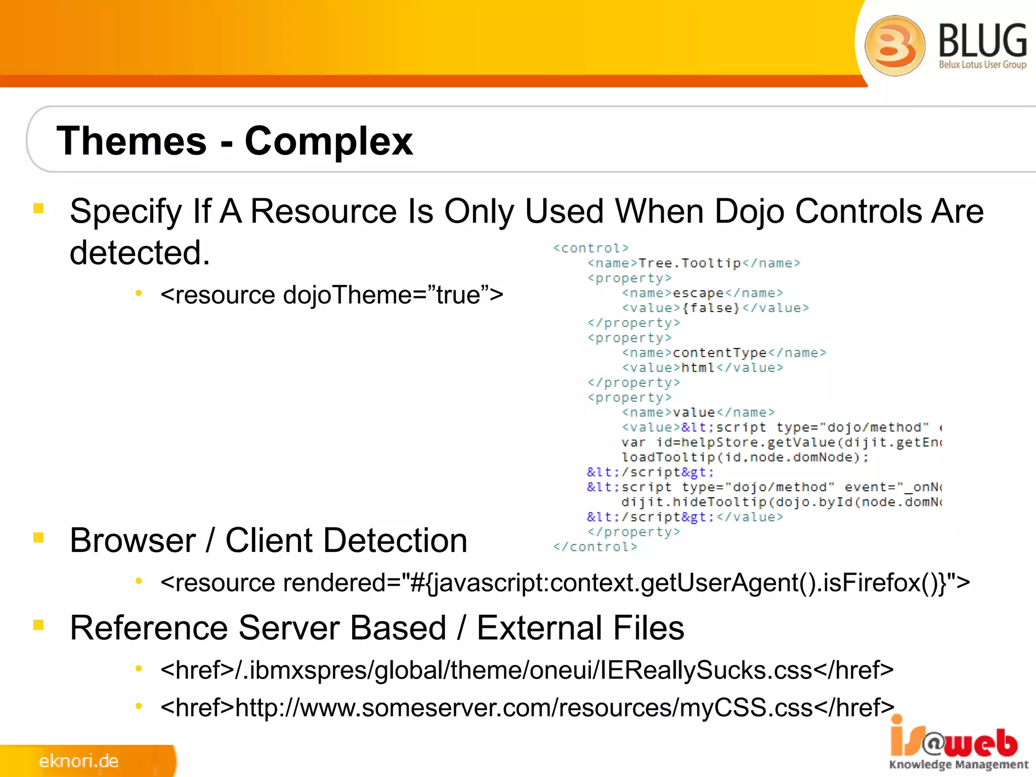 Themes - Complex
 Specify If A Resource Is Only Used When Dojo Controls Are
  detected.
      • <resource dojoTheme=”true”>




 Browser / Client Detection
      • <resource rendered="#{javascript:context.getUserAgent().isFirefox()}">
 Reference Server Based / External Files
      • <href>/.ibmxspres/global/theme/oneui/IEReallySucks.css</href>
      • <href>http://www.someserver.com/resources/myCSS.css</href>
 