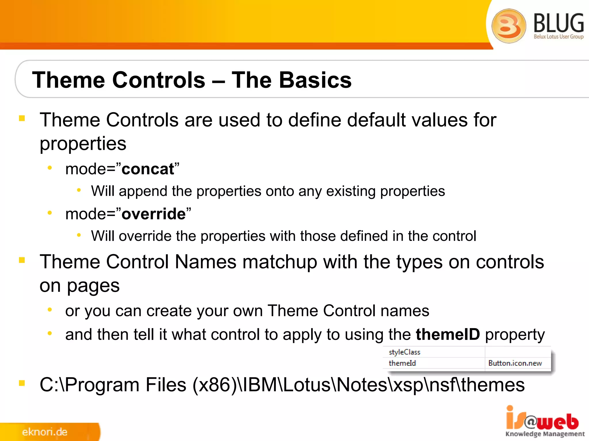 Theme Controls – The Basics
 Theme Controls are used to define default values for
  properties
   • mode=”concat”
       • Will append the properties onto any existing properties
   • mode=”override”
       • Will override the properties with those defined in the control
 Theme Control Names matchup with the types on controls
  on pages
   • or you can create your own Theme Control names
   • and then tell it what control to apply to using the themeID property


 C:Program Files (x86)IBMLotusNotesxspnsfthemes
 