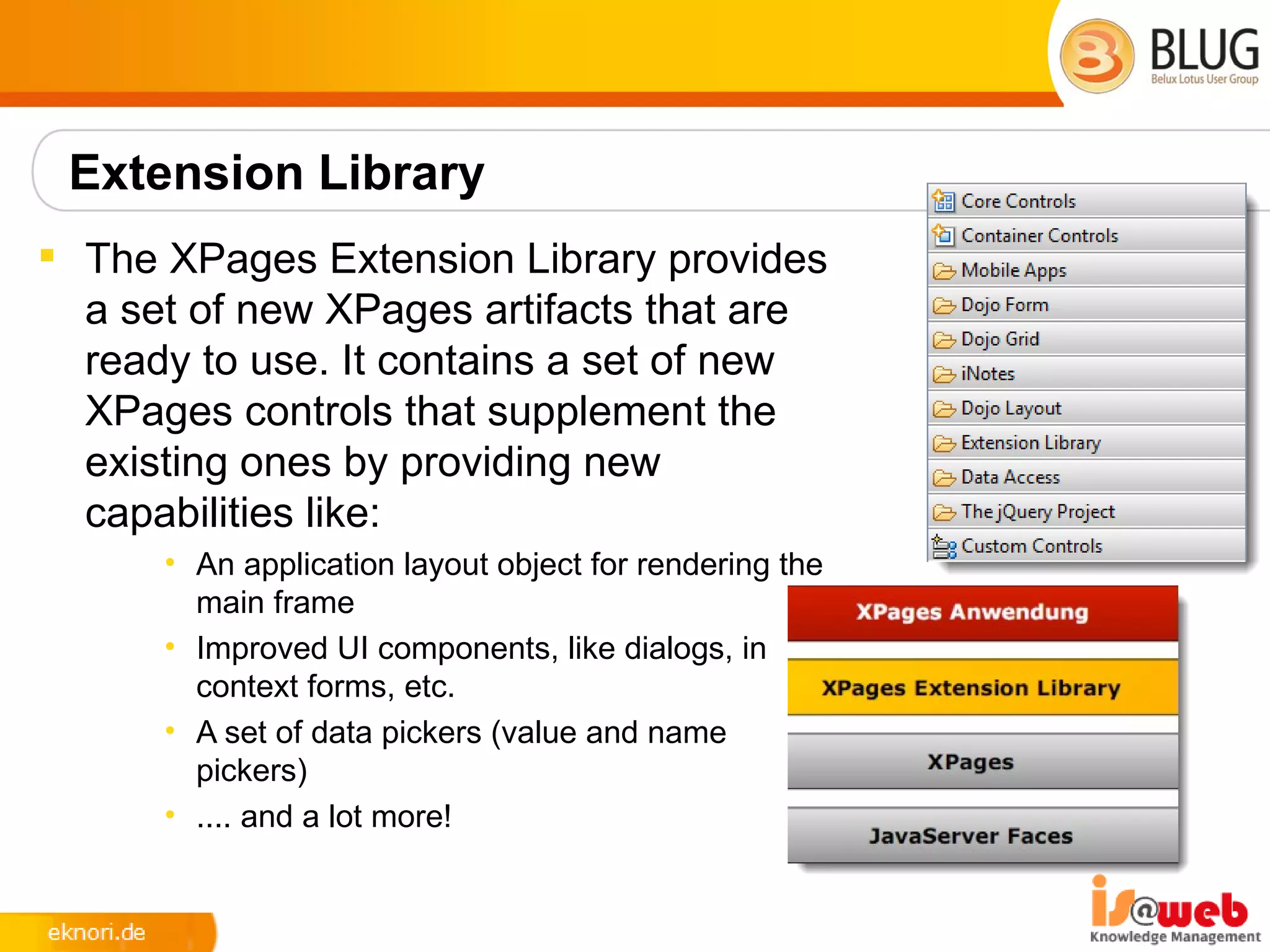 Extension Library
 The XPages Extension Library provides
  a set of new XPages artifacts that are
  ready to use. It contains a set of new
  XPages controls that supplement the
  existing ones by providing new
  capabilities like:
      • An application layout object for rendering the
        main frame
      • Improved UI components, like dialogs, in
        context forms, etc.
      • A set of data pickers (value and name
        pickers)
      • .... and a lot more!
 