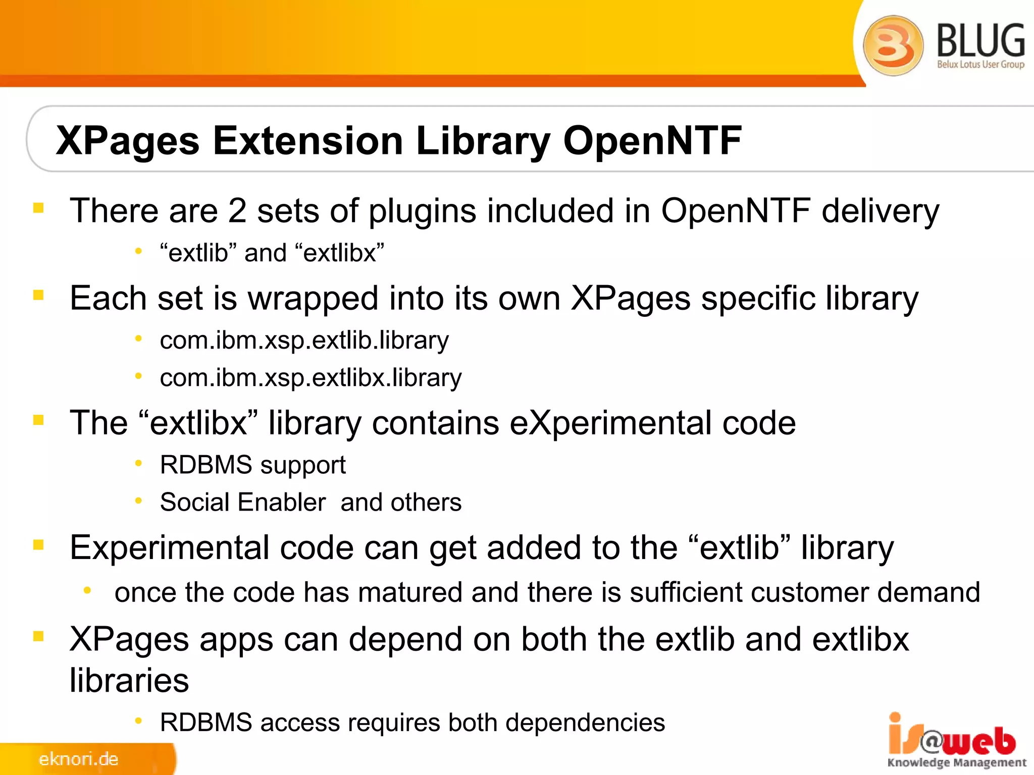 XPages Extension Library OpenNTF
 There are 2 sets of plugins included in OpenNTF delivery
      • “extlib” and “extlibx”
 Each set is wrapped into its own XPages specific library
      • com.ibm.xsp.extlib.library
      • com.ibm.xsp.extlibx.library
 The “extlibx” library contains eXperimental code
      • RDBMS support
      • Social Enabler and others
 Experimental code can get added to the “extlib” library
   • once the code has matured and there is sufficient customer demand
 XPages apps can depend on both the extlib and extlibx
  libraries
      • RDBMS access requires both dependencies
 