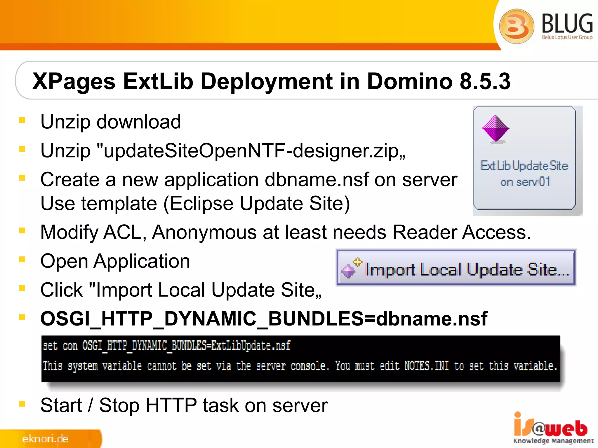 XPages ExtLib Deployment in Domino 8.5.3
 Unzip download
 Unzip "updateSiteOpenNTF-designer.zip„
 Create a new application dbname.nsf on server
  Use template (Eclipse Update Site)
 Modify ACL, Anonymous at least needs Reader Access.
 Open Application
 Click "Import Local Update Site„
 OSGI_HTTP_DYNAMIC_BUNDLES=dbname.nsf



 Start / Stop HTTP task on server
 