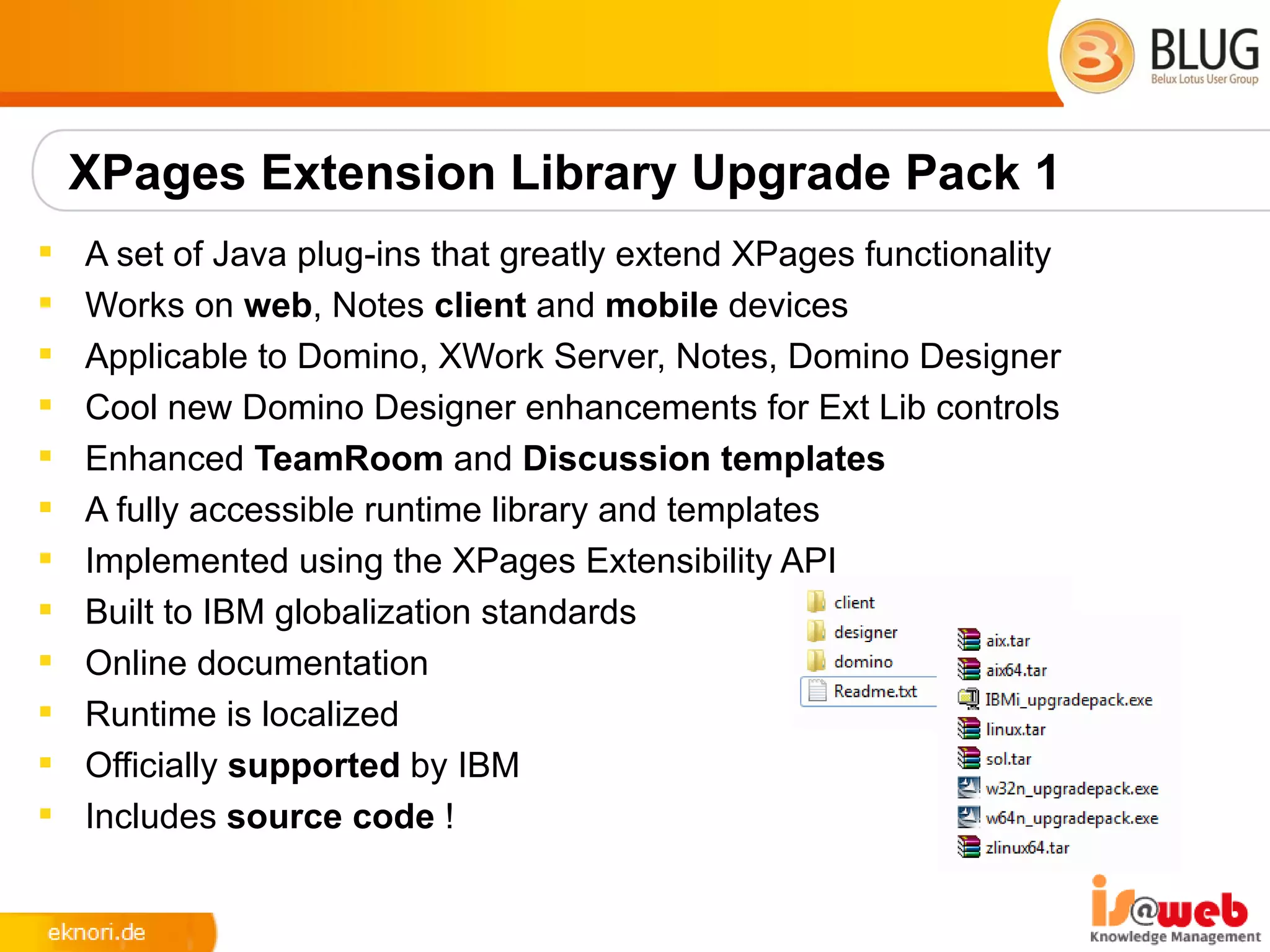 XPages Extension Library Upgrade Pack 1
   A set of Java plug-ins that greatly extend XPages functionality
   Works on web, Notes client and mobile devices
   Applicable to Domino, XWork Server, Notes, Domino Designer
   Cool new Domino Designer enhancements for Ext Lib controls
   Enhanced TeamRoom and Discussion templates
   A fully accessible runtime library and templates
   Implemented using the XPages Extensibility API
   Built to IBM globalization standards
   Online documentation
   Runtime is localized
   Officially supported by IBM
   Includes source code !
 