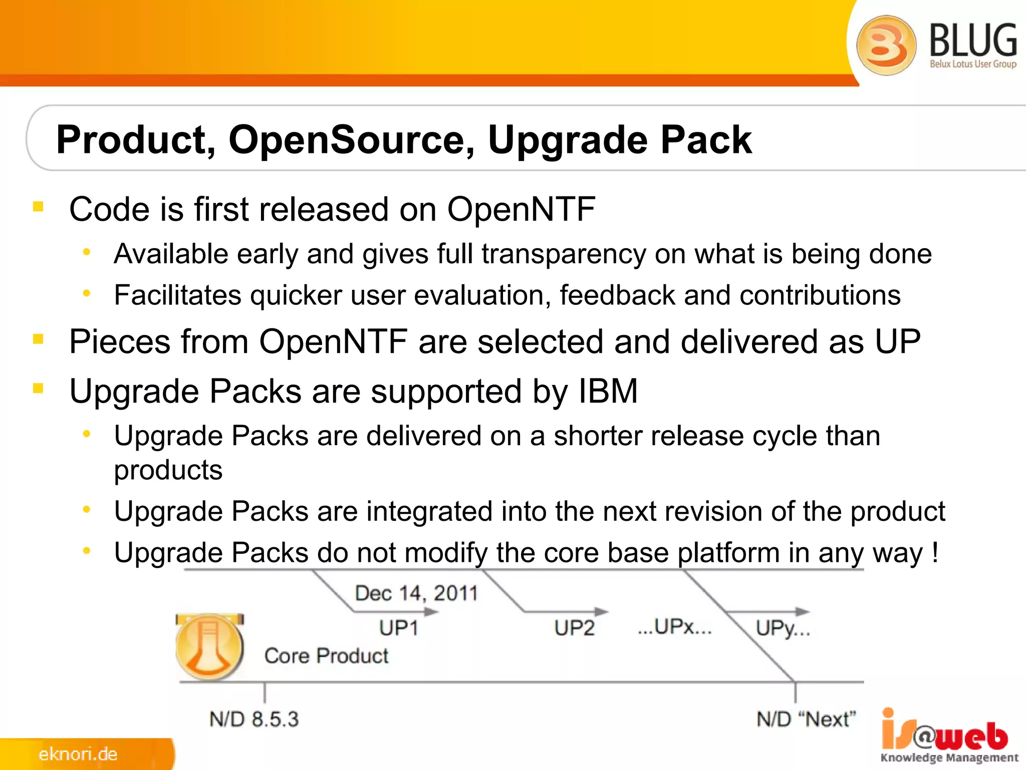 Product, OpenSource, Upgrade Pack
 Code is first released on OpenNTF
   • Available early and gives full transparency on what is being done
   • Facilitates quicker user evaluation, feedback and contributions
 Pieces from OpenNTF are selected and delivered as UP
 Upgrade Packs are supported by IBM
   • Upgrade Packs are delivered on a shorter release cycle than
     products
   • Upgrade Packs are integrated into the next revision of the product
   • Upgrade Packs do not modify the core base platform in any way !
 