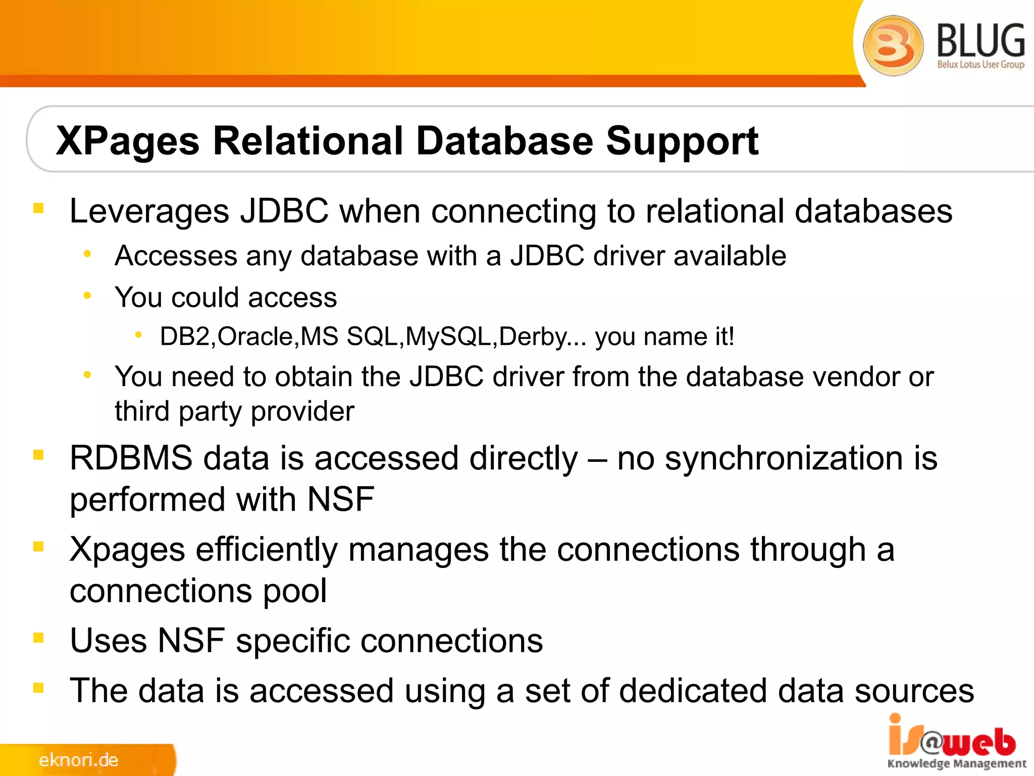 XPages Relational Database Support
 Leverages JDBC when connecting to relational databases
   • Accesses any database with a JDBC driver available
   • You could access
      • DB2,Oracle,MS SQL,MySQL,Derby... you name it!
   • You need to obtain the JDBC driver from the database vendor or
     third party provider
 RDBMS data is accessed directly – no synchronization is
  performed with NSF
 Xpages efficiently manages the connections through a
  connections pool
 Uses NSF specific connections
 The data is accessed using a set of dedicated data sources
 