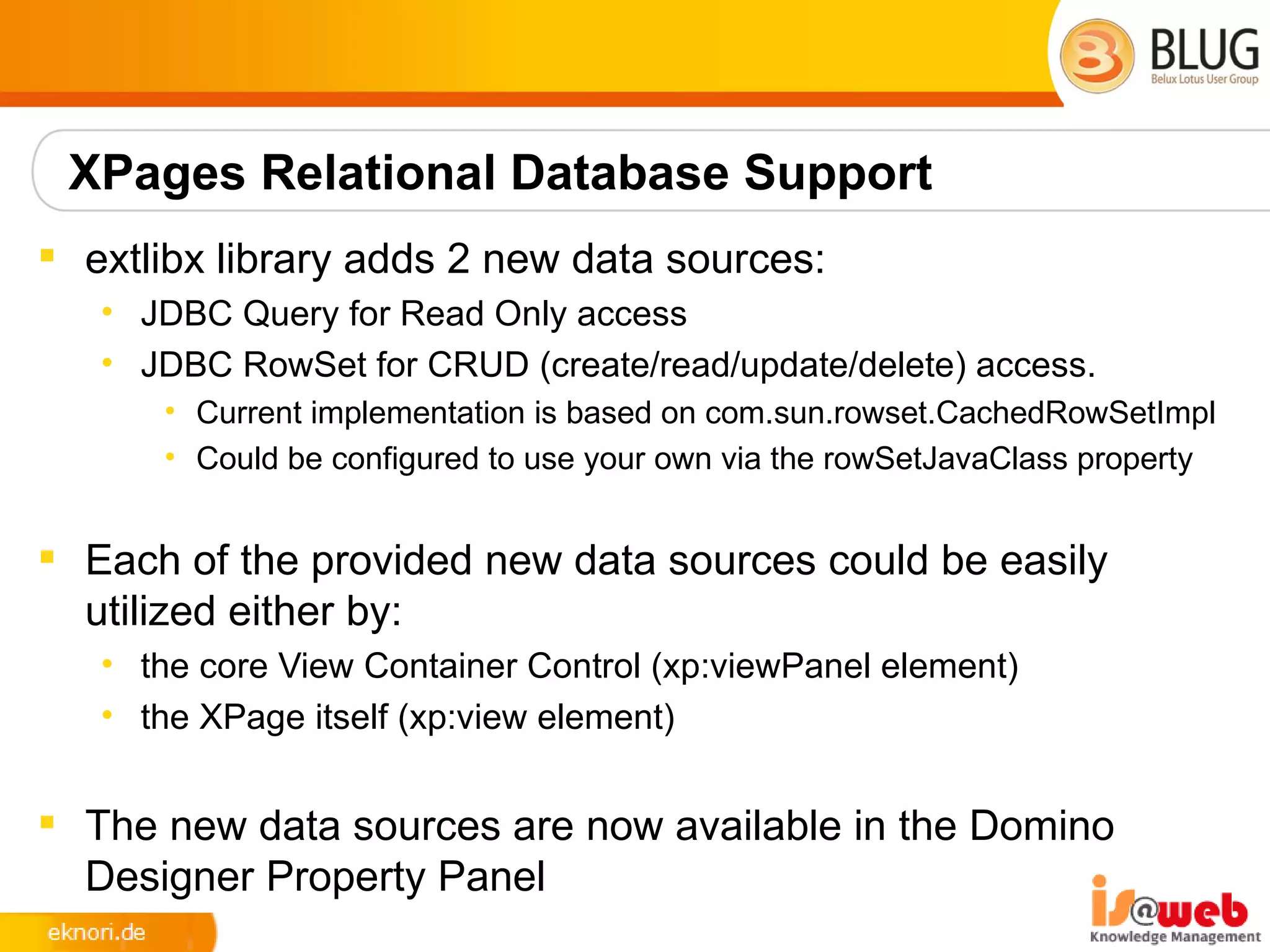 XPages Relational Database Support
 extlibx library adds 2 new data sources:
   • JDBC Query for Read Only access
   • JDBC RowSet for CRUD (create/read/update/delete) access.
      • Current implementation is based on com.sun.rowset.CachedRowSetImpl
      • Could be configured to use your own via the rowSetJavaClass property


 Each of the provided new data sources could be easily
  utilized either by:
   • the core View Container Control (xp:viewPanel element)
   • the XPage itself (xp:view element)


 The new data sources are now available in the Domino
  Designer Property Panel
 