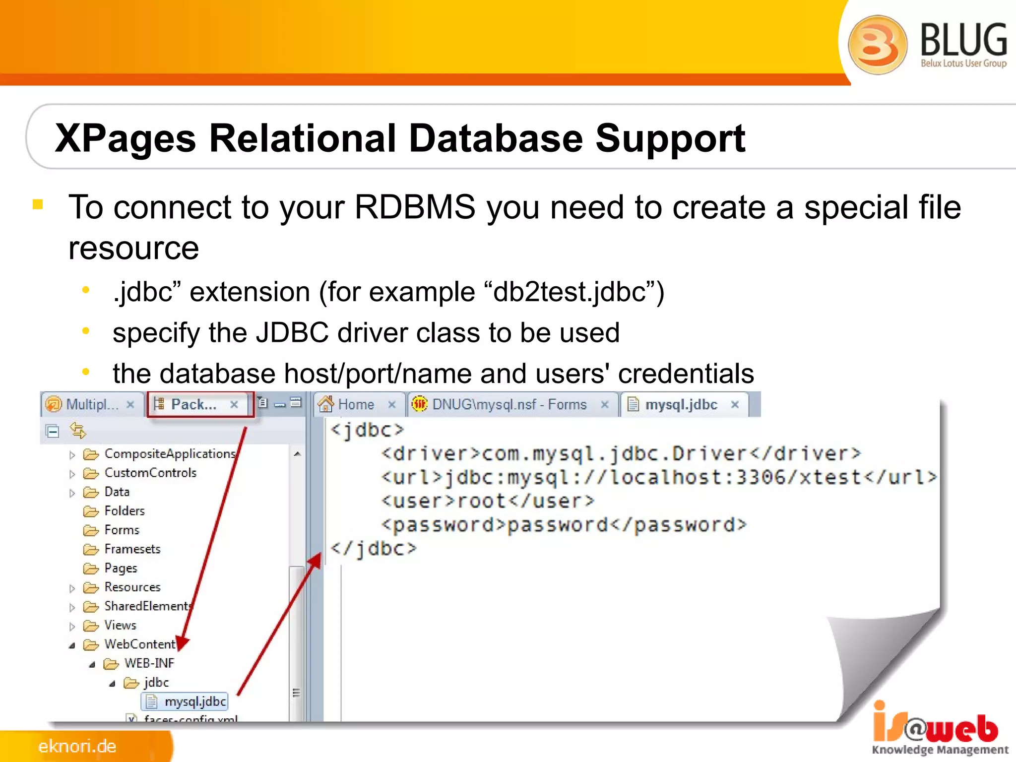 XPages Relational Database Support
 To connect to your RDBMS you need to create a special file
  resource
   • .jdbc” extension (for example “db2test.jdbc”)
   • specify the JDBC driver class to be used
   • the database host/port/name and users' credentials
 