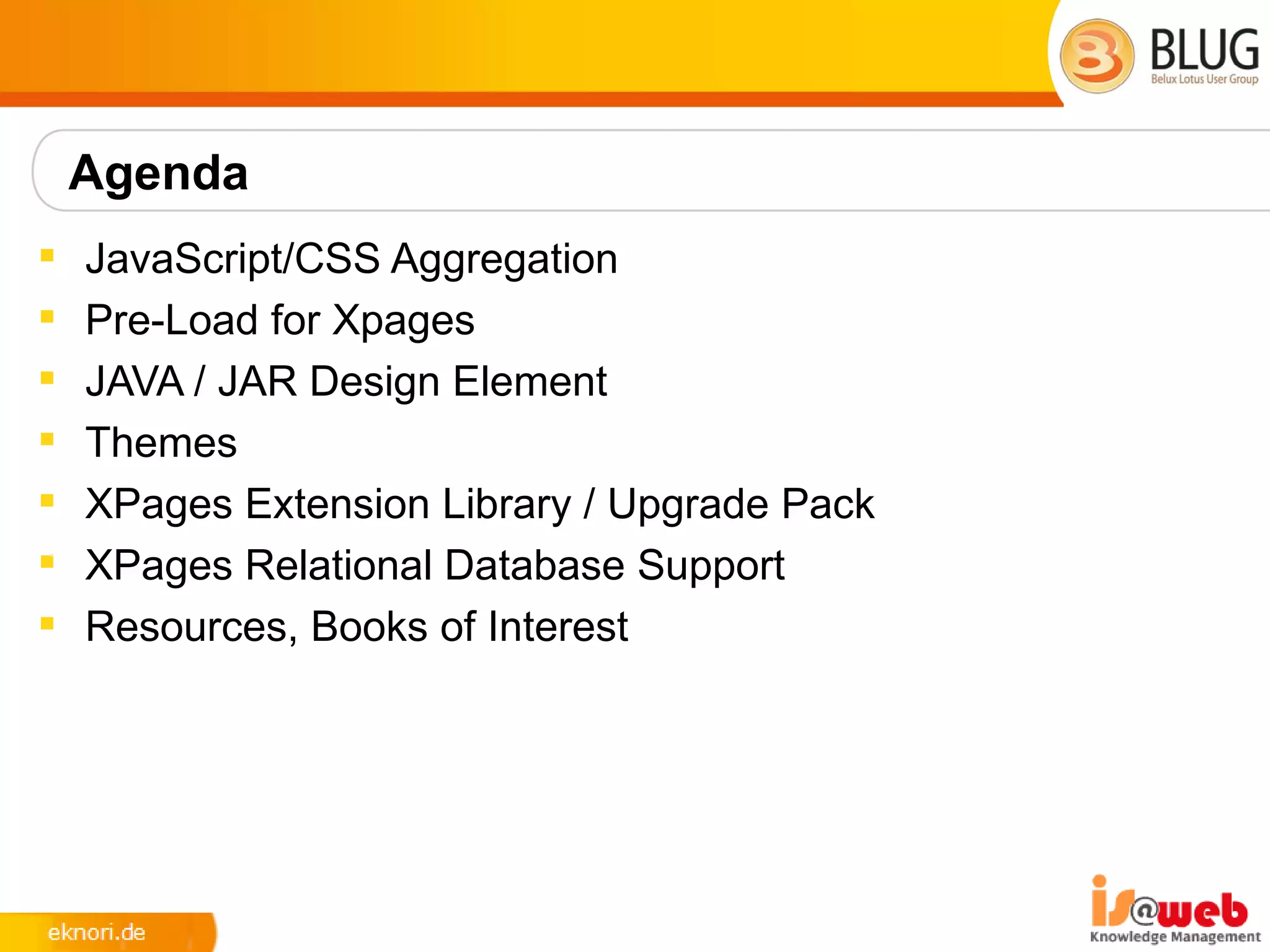 Agenda
   JavaScript/CSS Aggregation
   Pre-Load for Xpages
   JAVA / JAR Design Element
   Themes
   XPages Extension Library / Upgrade Pack
   XPages Relational Database Support
   Resources, Books of Interest
 