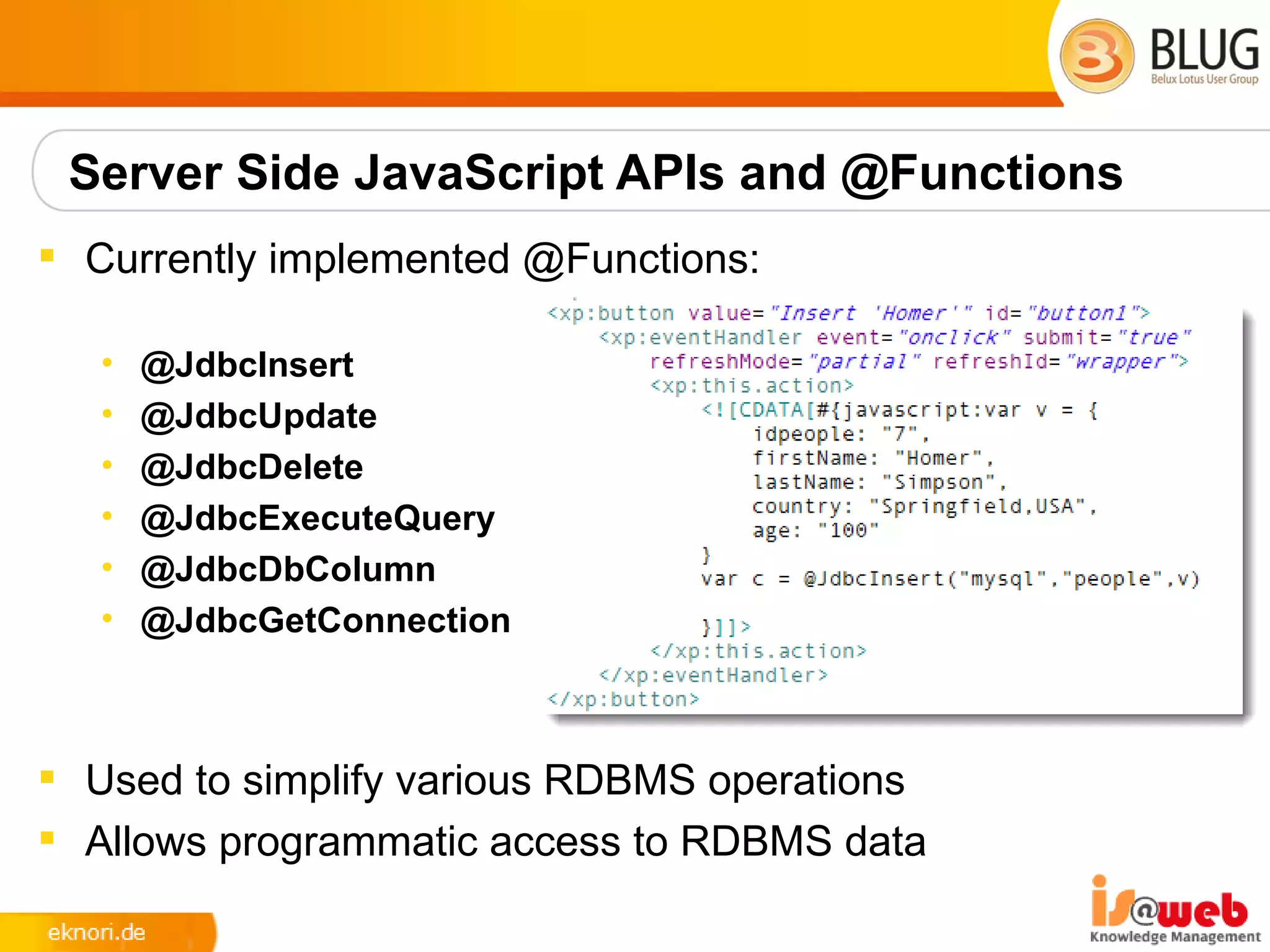 Server Side JavaScript APIs and @Functions
 Currently implemented @Functions:

   •   @JdbcInsert
   •   @JdbcUpdate
   •   @JdbcDelete
   •   @JdbcExecuteQuery
   •   @JdbcDbColumn
   •   @JdbcGetConnection



 Used to simplify various RDBMS operations
 Allows programmatic access to RDBMS data
 