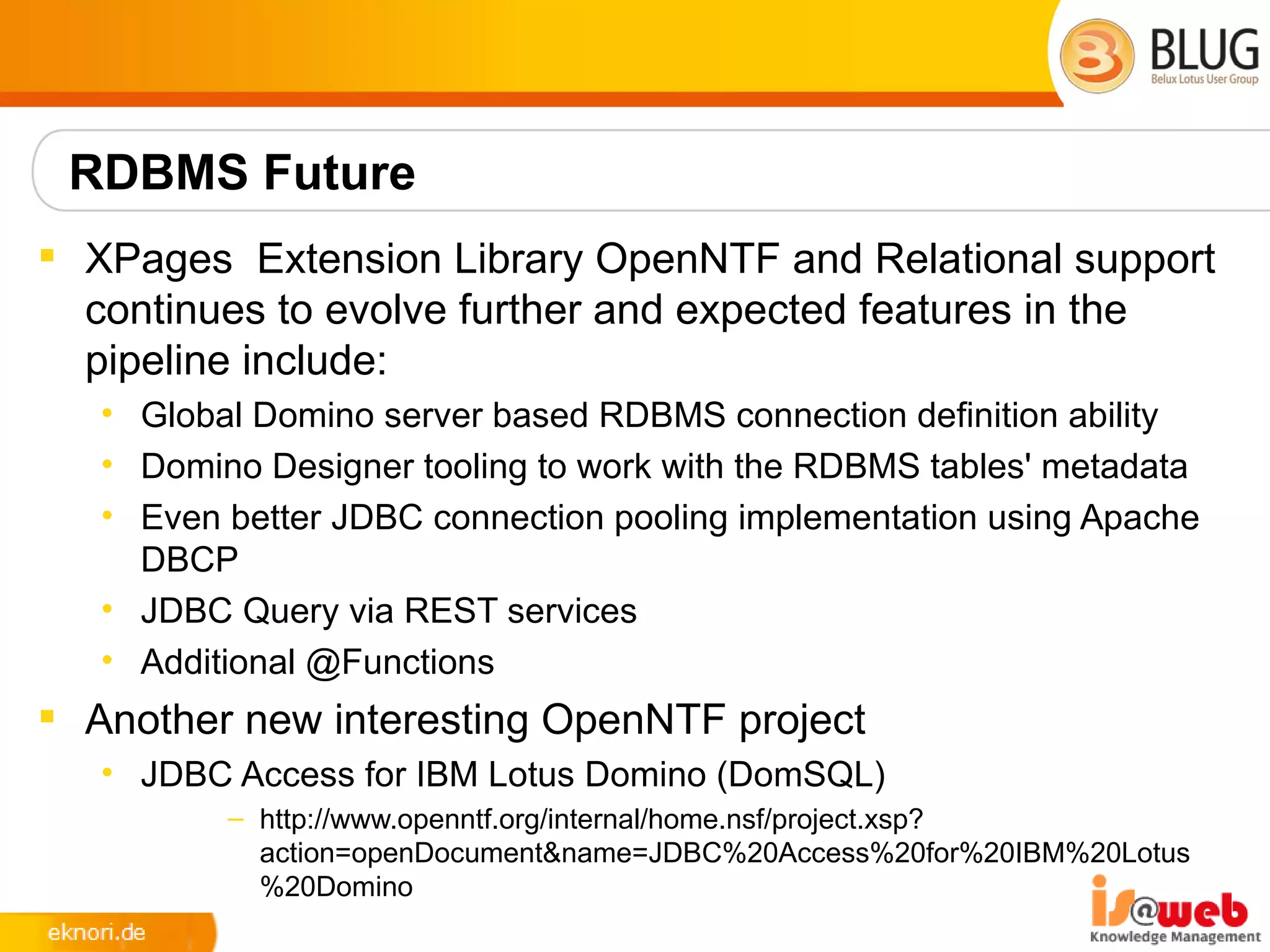 RDBMS Future
 XPages Extension Library OpenNTF and Relational support
  continues to evolve further and expected features in the
  pipeline include:
   • Global Domino server based RDBMS connection definition ability
   • Domino Designer tooling to work with the RDBMS tables' metadata
   • Even better JDBC connection pooling implementation using Apache
     DBCP
   • JDBC Query via REST services
   • Additional @Functions
 Another new interesting OpenNTF project
   • JDBC Access for IBM Lotus Domino (DomSQL)
          – http://www.openntf.org/internal/home.nsf/project.xsp?
            action=openDocument&name=JDBC%20Access%20for%20IBM%20Lotus
            %20Domino
 