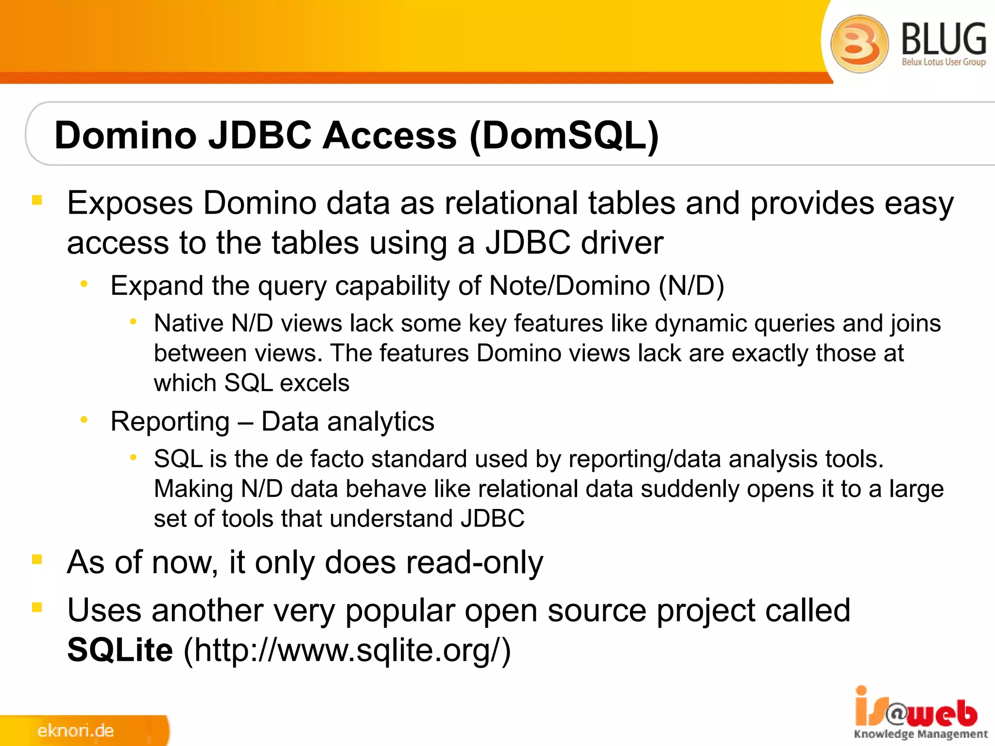 Domino JDBC Access (DomSQL)
 Exposes Domino data as relational tables and provides easy
  access to the tables using a JDBC driver
   • Expand the query capability of Note/Domino (N/D)
      • Native N/D views lack some key features like dynamic queries and joins
        between views. The features Domino views lack are exactly those at
        which SQL excels
   • Reporting – Data analytics
      • SQL is the de facto standard used by reporting/data analysis tools.
        Making N/D data behave like relational data suddenly opens it to a large
        set of tools that understand JDBC
 As of now, it only does read-only
 Uses another very popular open source project called
  SQLite (http://www.sqlite.org/)
 