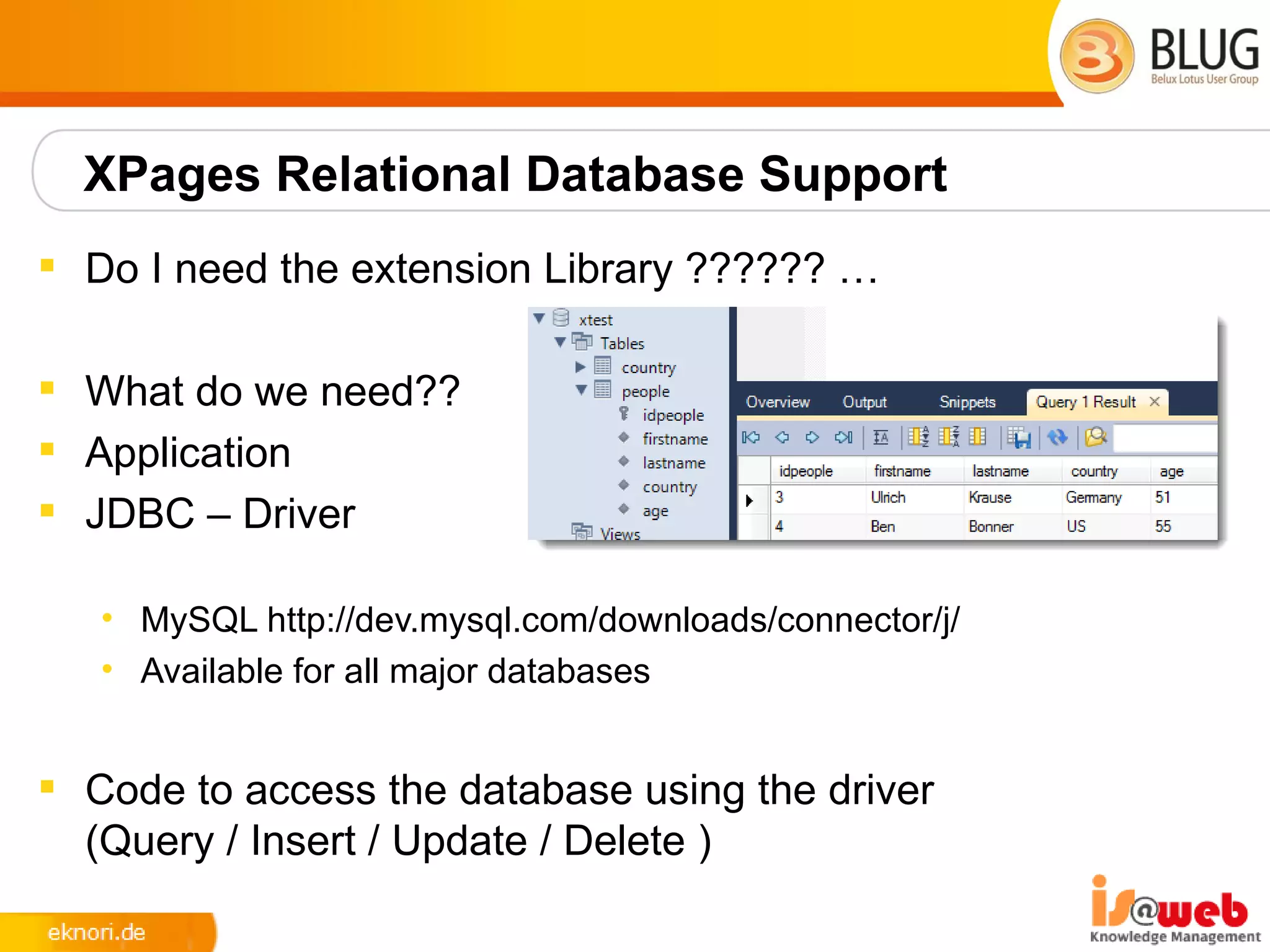 XPages Relational Database Support
 Do I need the extension Library ?????? …

 What do we need??
 Application
 JDBC – Driver

   • MySQL http://dev.mysql.com/downloads/connector/j/
   • Available for all major databases


 Code to access the database using the driver
  (Query / Insert / Update / Delete )
 