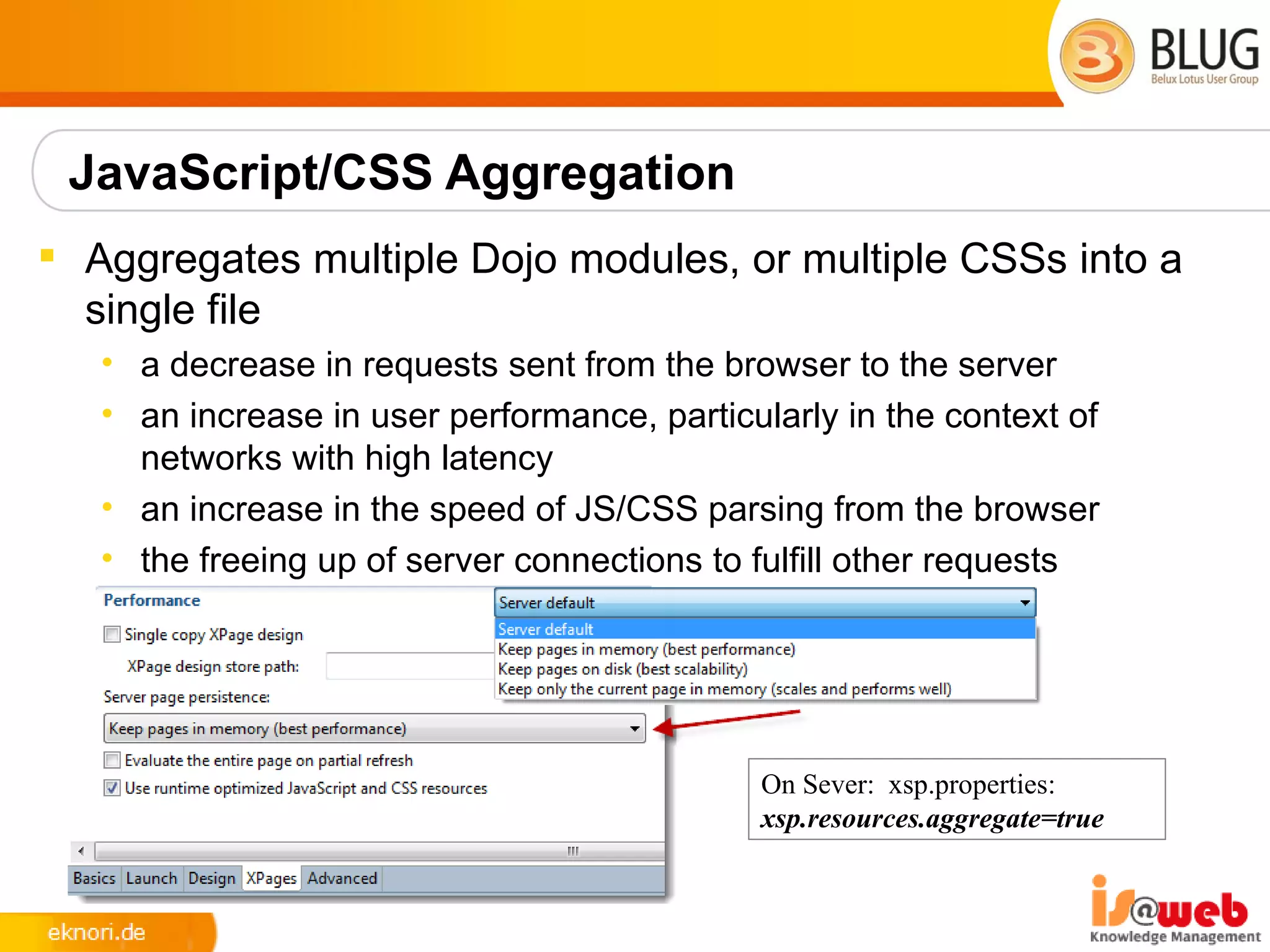 JavaScript/CSS Aggregation
 Aggregates multiple Dojo modules, or multiple CSSs into a
  single file
   • a decrease in requests sent from the browser to the server
   • an increase in user performance, particularly in the context of
     networks with high latency
   • an increase in the speed of JS/CSS parsing from the browser
   • the freeing up of server connections to fulfill other requests




                                             On Sever: xsp.properties:
                                             xsp.resources.aggregate=true
 