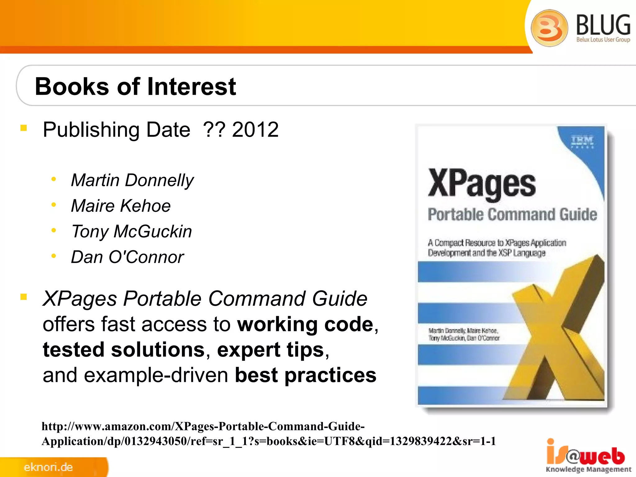 Books of Interest
 Publishing Date ?? 2012

   •   Martin Donnelly
   •   Maire Kehoe
   •   Tony McGuckin
   •   Dan O'Connor

 XPages Portable Command Guide
  offers fast access to working code,
  tested solutions, expert tips,
  and example-driven best practices

  http://www.amazon.com/XPages-Portable-Command-Guide-
  Application/dp/0132943050/ref=sr_1_1?s=books&ie=UTF8&qid=1329839422&sr=1-1
 