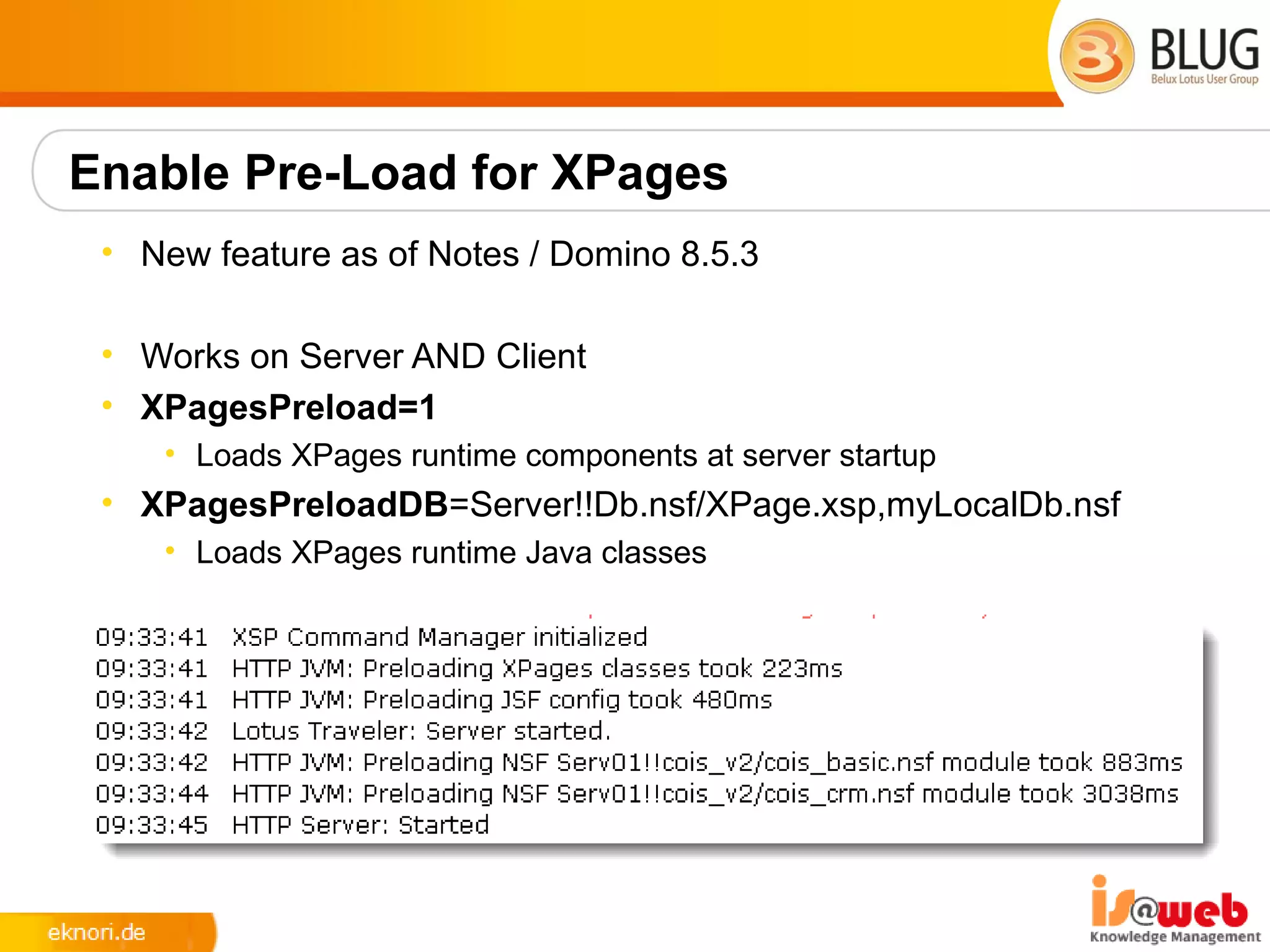 Enable Pre-Load for XPages
 • New feature as of Notes / Domino 8.5.3

 • Works on Server AND Client
 • XPagesPreload=1
    • Loads XPages runtime components at server startup
 • XPagesPreloadDB=Server!!Db.nsf/XPage.xsp,myLocalDb.nsf
    • Loads XPages runtime Java classes
 