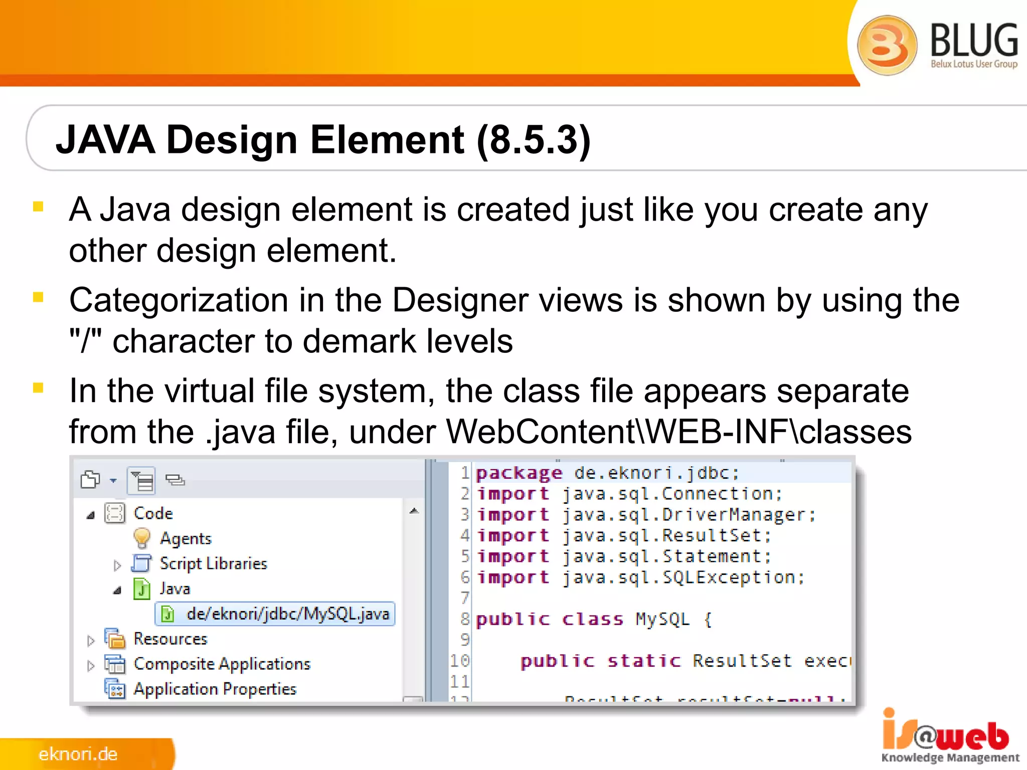 JAVA Design Element (8.5.3)
 A Java design element is created just like you create any
  other design element.
 Categorization in the Designer views is shown by using the
  "/" character to demark levels
 In the virtual file system, the class file appears separate
  from the .java file, under WebContentWEB-INFclasses
 