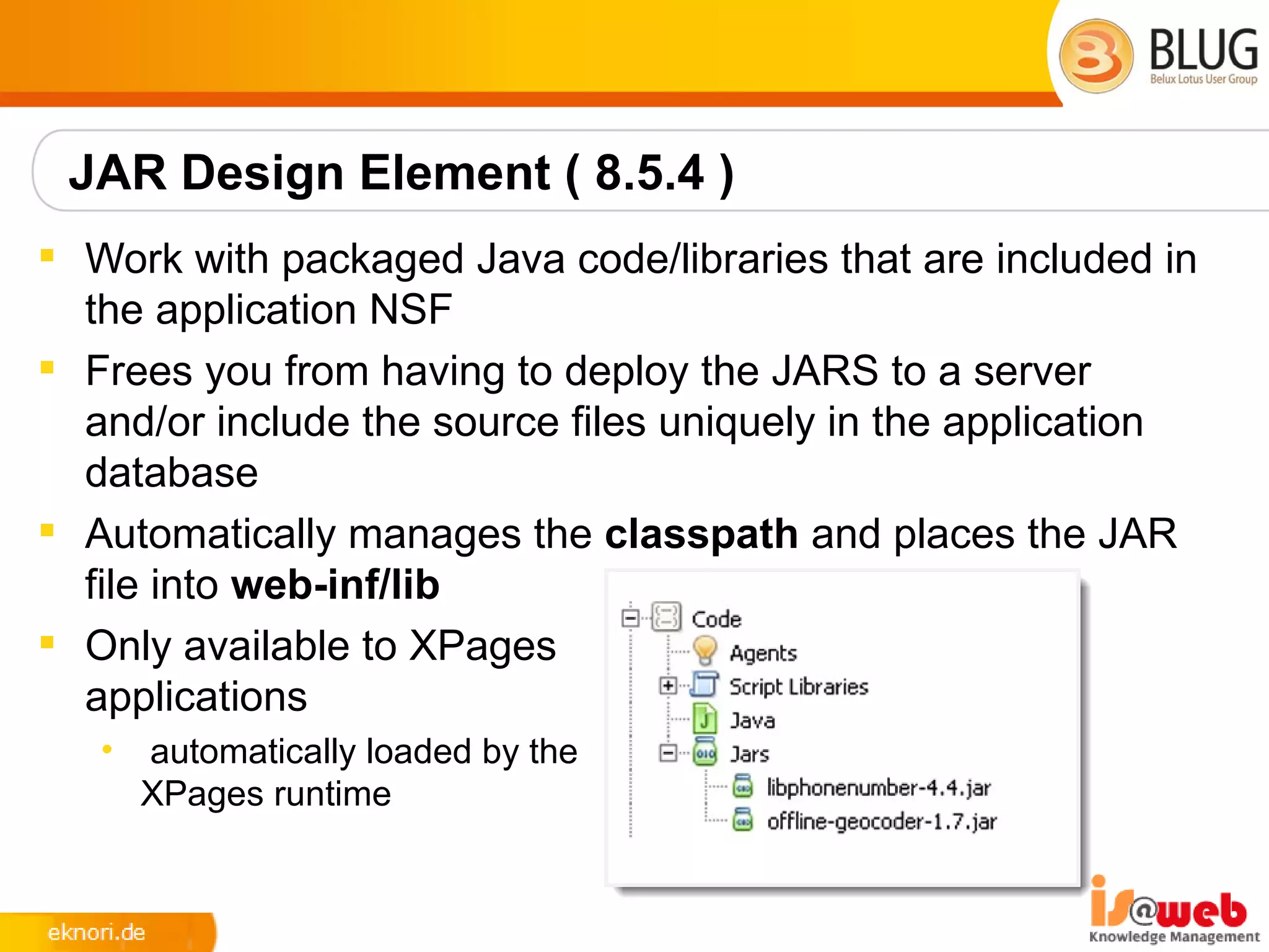 JAR Design Element ( 8.5.4 )
 Work with packaged Java code/libraries that are included in
  the application NSF
 Frees you from having to deploy the JARS to a server
  and/or include the source files uniquely in the application
  database
 Automatically manages the classpath and places the JAR
  file into web-inf/lib
 Only available to XPages
  applications
   •   automatically loaded by the
       XPages runtime
 