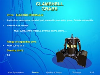 CLAMSHELL GRABS Applications: Appropriate clamshell grab operated by own motor  group.  Entirely submergible. Materials to be handled : - MUD, SLIME, SAND, RUBBLE, STONES, METAL CHIPS,…. Drive:  ELECTRO HYDRAULIC Range of capacities (m³): Density (t/m³): From 0,1 up to 2 2,8 Main information Product Web page Quality in design TAS 