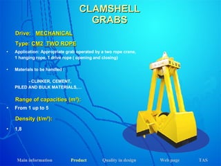 Application: Appropriate grab operated by a two rope crane,  1 hanging rope, 1 drive rope ( opening and closing) Materials to be handled : - CLINKER, CEMENT,  PILED AND BULK MATERIALS,… Drive:  MECHANICAL Range of capacities (m³): Density (t/m³): From 1 up to 5 1,8 Type:  CM2   TWO ROPE CLAMSHELL GRABS Main information Product Web page Quality in design TAS 