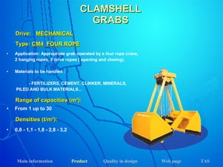 Application: Appropriate grab operated by a four rope crane,  2 hanging ropes, 2 drive ropes ( opening and closing). Materials to be handled : - FERTILIZERS, CEMENT, CLINKER, MINERALS,    PILED AND BULK MATERIALS... Drive:  MECHANICAL Range of capacities (m³): Densities (t/m³): From 1 up to 30 0,8 - 1,1 - 1,8 - 2,8 - 3,2 Type:  CM4   FOUR ROPE CLAMSHELL GRABS Main information Product Web page Quality in design TAS 