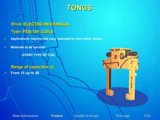 TONGS Applications: Appropriate tong  operated by own motor  group. Materials to be handled : - EVERY TYPE OF COIL. Drive:  ELECTRO MECHANICAL Range of capacities (t): From 15 up to 50 Type:  PEB-104   COILS Main information Product Web page Quality in design TAS 