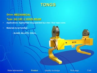 TONGS Drive:  MECHANICAL Type:  GC-105   C HOOK BEAM Applications: Appropriate tong operated by a two / four rope crane.  Materials to be handled :   - SLABS, BILLETS, COILS… Main information Product Web page Quality in design TAS 