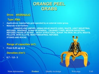 ORANGE PEEL GRABS Applications: Appropriate grab operated by an external motor group. Materials to be handled:  - VARIOUS AND UNEVEN, URBAN SOLID WASTE (USW), WASTE, LIGHT INDUSTRIAL REFUSES,  SHAVINGS, SCRAP IN GENERAL,  CRUSHED TYRES, MEDIUM INDUSTRIAL REFUSES, PACKS OF SCRAP… HEAVY STRUCTURAL SCRAP, PIG IRON, BILLETS, INGOTS, PELLETS, IRON ALLOYS, HEAVY INDUSTRIAL REFUSES. STONES AND ROCKS.  Drive:  HYDRAULIC Range of capacities (m³): Densities (t/m³): From 0,25 up to 4 0,7 - 1,8 - 3 Type:  PNA Main information Product Web page Quality in design TAS 
