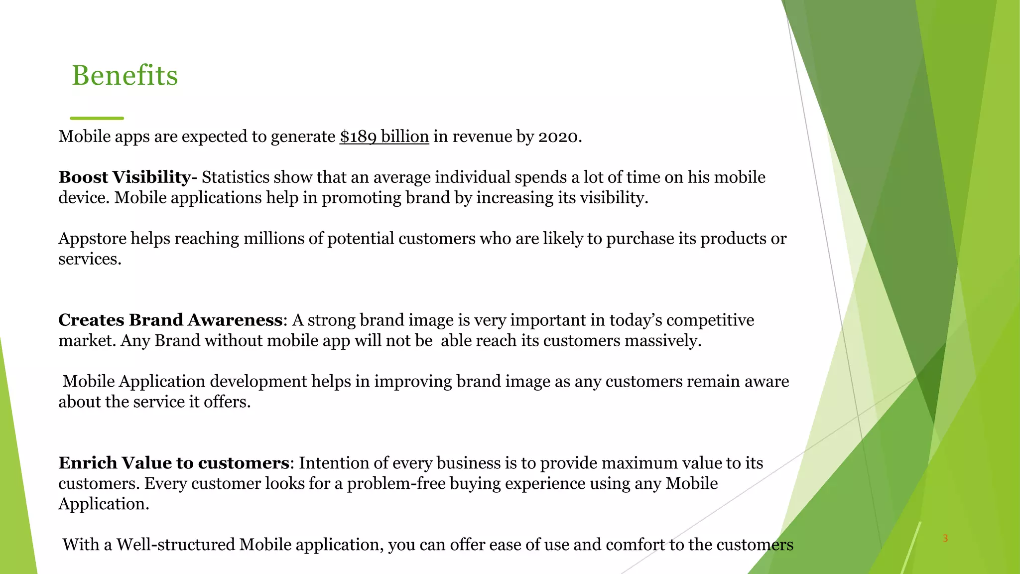 3
Benefits
Mobile apps are expected to generate $189 billion in revenue by 2020.
Boost Visibility- Statistics show that an average individual spends a lot of time on his mobile
device. Mobile applications help in promoting brand by increasing its visibility.
Appstore helps reaching millions of potential customers who are likely to purchase its products or
services.
Creates Brand Awareness: A strong brand image is very important in today’s competitive
market. Any Brand without mobile app will not be able reach its customers massively.
Mobile Application development helps in improving brand image as any customers remain aware
about the service it offers.
Enrich Value to customers: Intention of every business is to provide maximum value to its
customers. Every customer looks for a problem-free buying experience using any Mobile
Application.
With a Well-structured Mobile application, you can offer ease of use and comfort to the customers
 