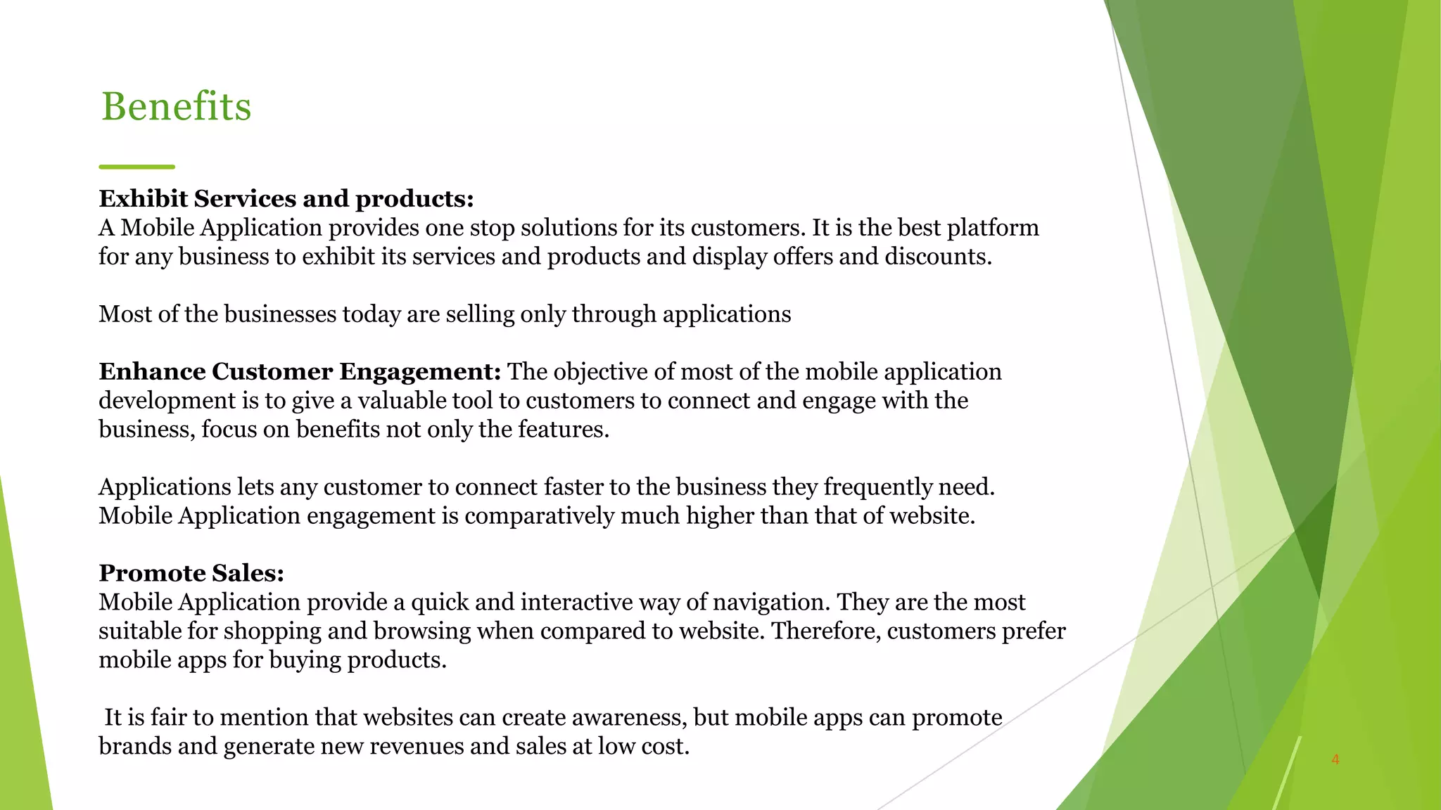 4
Benefits
Exhibit Services and products:
A Mobile Application provides one stop solutions for its customers. It is the best platform
for any business to exhibit its services and products and display offers and discounts.
Most of the businesses today are selling only through applications
Enhance Customer Engagement: The objective of most of the mobile application
development is to give a valuable tool to customers to connect and engage with the
business, focus on benefits not only the features.
Applications lets any customer to connect faster to the business they frequently need.
Mobile Application engagement is comparatively much higher than that of website.
Promote Sales:
Mobile Application provide a quick and interactive way of navigation. They are the most
suitable for shopping and browsing when compared to website. Therefore, customers prefer
mobile apps for buying products.
It is fair to mention that websites can create awareness, but mobile apps can promote
brands and generate new revenues and sales at low cost.
 