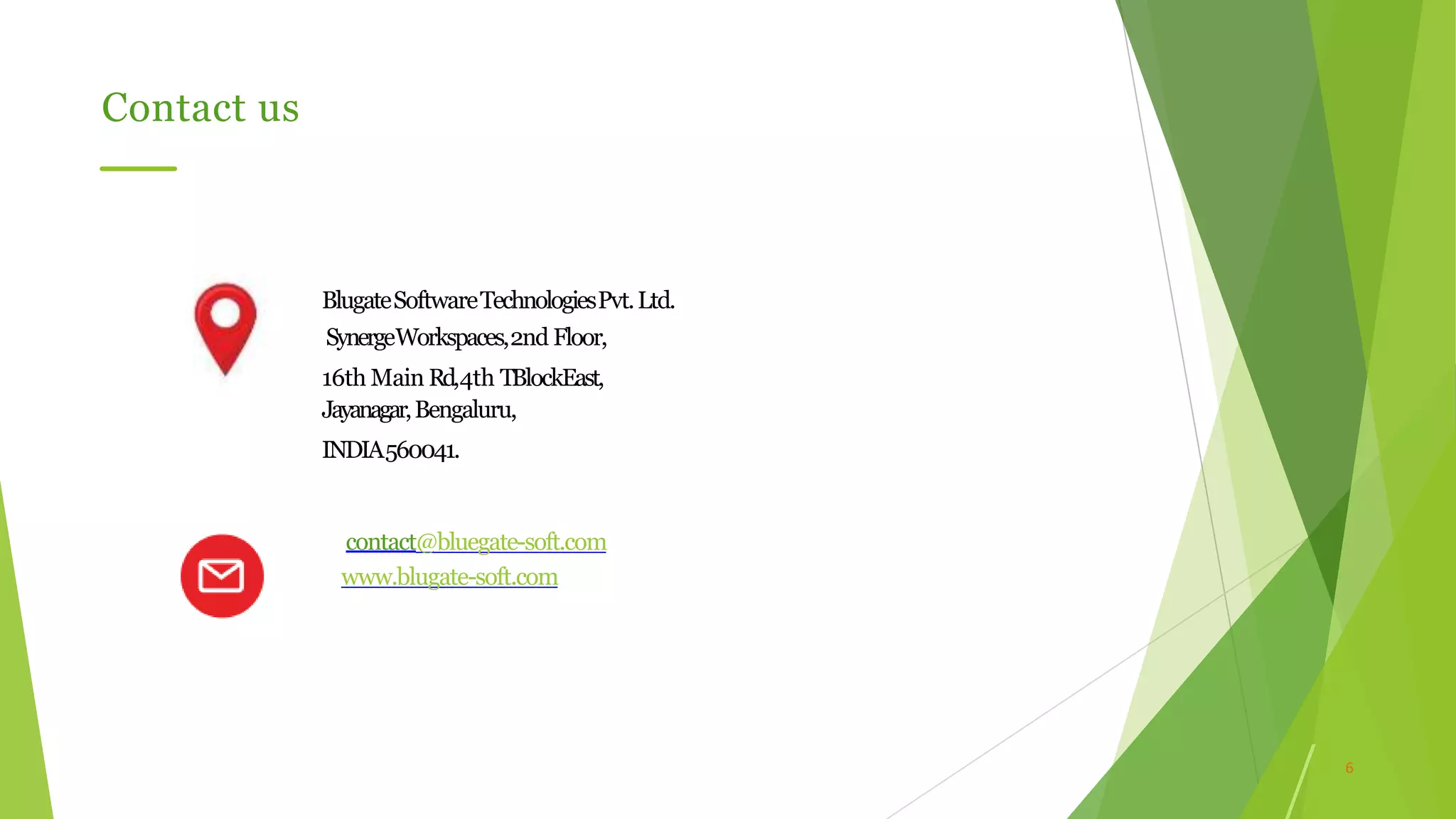 6
Contact us
BlugateSoftwareTechnologiesPvt.Ltd.
SynergeWorkspaces,2nd Floor,
16th Main Rd,4th TBlockEast,
Jayanagar,Bengaluru,
INDIA560041.
contact@bluegate-soft.com
www.blugate-soft.com
 