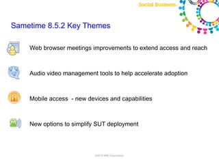 Sametime 8.5.2 Key Themes

    Web browser meetings improvements to extend access and reach



    Audio video management tools to help accelerate adoption



    Mobile access - new devices and capabilities



    New options to simplify SUT deployment




                           ©2010 IBM Corporation
 