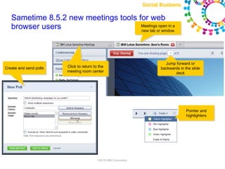 Sametime 8.5.2 new meetings tools for web
   browser users                      Meetings open in a
                                      new tab or window




                                                                                                  Jump forward or
Create and send polls   Click to return to the                                                  backwards in the slide
                        meeting room center                                                            deck




                                                                                                                         Pointer and
                                                                                                                         highlighters




                                                 Note: Final product features and user interface are subject to change
                                          ©2010 IBM Corporation
 