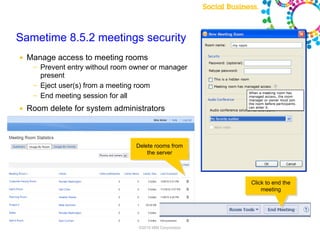 Sametime 8.5.2 meetings security
●   Manage access to meeting rooms
     ─   Prevent entry without room owner or manager
         present
     ─   Eject user(s) from a meeting room
     ─   End meeting session for all
●   Room delete for system administrators



                                                 Delete rooms from
                                                     the server




                                                                                                 Click to end the
                                                                                                     meeting




                                                   ©2010 IBM Corporation

                         Note: Final product features and user interface are subject to change
 