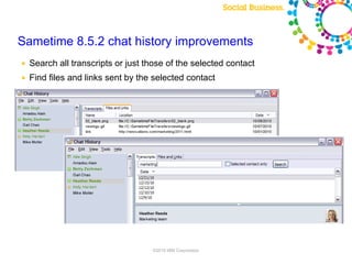 Sametime 8.5.2 chat history improvements
●   Search all transcripts or just those of the selected contact
●   Find files and links sent by the selected contact




                 Note: Final product features and user interface are subject to change


                                                          ©2010 IBM Corporation
 
