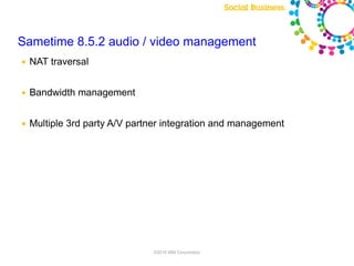 Sametime 8.5.2 audio / video management
●   NAT traversal


●   Bandwidth management


●   Multiple 3rd party A/V partner integration and management




                               ©2010 IBM Corporation
 
