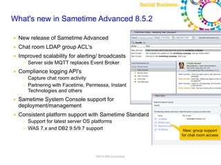 What's new in Sametime Advanced 8.5.2

        ●   New release of Sametime Advanced
        ●   Chat room LDAP group ACL's
        ●   Improved scalability for alerting/ broadcasts
                ─    Server side MQTT replaces Event Broker
        ●   Compliance logging API's
                ─    Capture chat room activity
                ─    Partnering with Facetime, Permessa, Instant
                     Technologies and others
        ●   Sametime System Console support for
            deployment/management
        ●   Consistent platform support with Sametime Standard
                ─    Support for latest server OS platforms
                ─    WAS 7.x and DB2 9.5/9.7 support                                             New: group support
                                                                                                for chat room access



Note: Final product features and user interface are subject to change
                                                                        ©2010 IBM Corporation
 