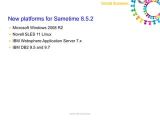 New platforms for Sametime 8.5.2
●   Microsoft Windows 2008 R2
●   Novell SLES 11 Linux
●   IBM Websphere Application Server 7.x
●   IBM DB2 9.5 and 9.7




                                 ©2010 IBM Corporation
 